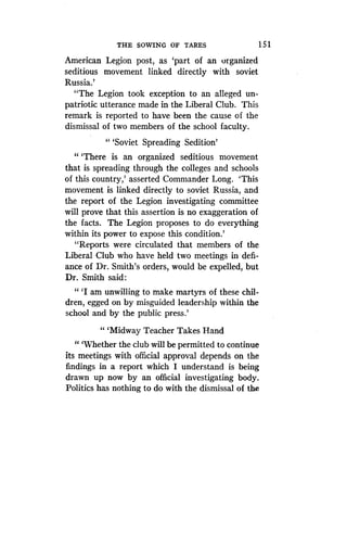 THE SOWING OF TARES
	
15 1
American Legion post, as `part of an organized
seditious movement linked directly with soviet
Russia.'
"The Legion took exception to an alleged un-
patriotic utterance made in the Liberal Club . This
remark is reported to have been the cause of the
dismissal of two members of the school faculty .
" `Soviet Spreading Sedition'
"'There is an organized seditious movement
that is spreading through the colleges and schools
of this country,' asserted Commander Long . `This
movement is linked directly to soviet Russia, and
the report of the Legion investigating committee
will prove that this assertion is no exaggeration of
the facts. The Legion proposes to do everything
within its power to expose this condition .'
"Reports were circulated that members of the
Liberal Club who have held two meetings in defi-
ance of Dr. Smith's orders, would be expelled, but
Dr. Smith said :
"'I am unwilling to make martyrs of these chil-
dren, egged on by misguided leadership within the
school and by the public press.'
" `Midway Teacher Takes Hand
"'Whether the club will be permitted to continue
its meetings with official approval depends on the
findings in a report which I understand is being
drawn up now by an official investigating body .
Politics has nothing to do with the dismissal of the
 