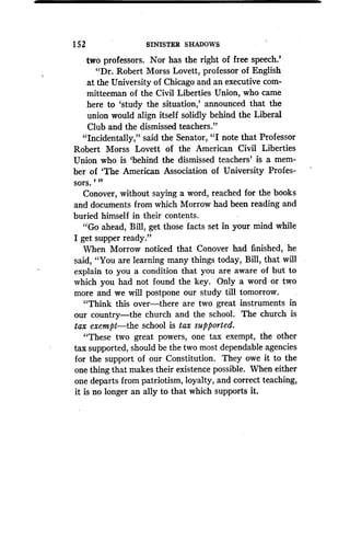 152
	
SINISTER SHADOWS
two professors . Nor has the right of free speech .'
"Dr. Robert Morss Lovett, professor of English
at the University of Chicago and an executive com-
mitteeman of the Civil Liberties Union, who came
here to `study the situation,' announced that the
union would align itself solidly behind the Liberal
Club and the dismissed teachers ."
"Incidentally," said the Senator, "I note that Professor
Robert Morss Lovett of the American Civil Liberties
Union who is `behind the dismissed teachers' is a mem-
ber of `The American Association of University Profes-
sors.' "
Conover, without saying a word, reached for the books
and documents from which Morrow had been reading and
buried himself in their contents .
"Go ahead, Bill, get those facts set in your mind while
I get supper ready."
When Morrow noticed that Conover had finished, he
said, "You are learning many things today, Bill, that will
explain to you a condition that you are aware of but to
which you had not found the key. Only a word or two
more and we will postpone our study till tomorrow .
"Think this over-there are two great instruments in
our country-the church and the school. The church is
tax exempt-the school is tax supported.
"These two great powers, one tax exempt, the other
tax supported, should be the two most dependable agencies
for the support of our Constitution . They owe it to the
one thing that makes their existence possible . When either
one departs from patriotism, loyalty, and correct teaching,
it is no longer an ally to that which supports it.
 