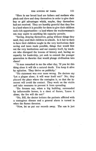 THE SOWING OF TARES
	
1 53
"Here in our broad land are fathers and mothers who
pinch and slave and deny themselves in order to give their
boy or girl advantages which, maybe, they themselves
had not received. They are humbly grateful that they live
in a land where it is possible for them to give their children
such rich opportunities-a land where the washerwoman's
son may aspire to anything his capacity permits .
"Saving, denying themselves, going without things they
need, they send their children to schools . Is it fair to them
to have their children taught in the very institutions their
saving and taxes made possible, things that would blot
out the very institutions and our country itself, by teach-
ers who disregard the lessons of history and, having no
capacity for leadership, yet seek to commit the younger
generation to theories that would plunge civilization into
chaos?
"A man remarked to me the other day, `If you let this
thing alone it will die a natural death. You keep it alive
by agitation. They thrive on publicity.'
"No statement was ever more wrong . Do doctors say
`Let a plague alone ; it will wear itself out?' No; they
placard the place where the contagion is, so that the in-
nocent will avoid the contact . They work on the victim
and take measures to prevent it from spreading .
"Do firemen say, when a big building, surrounded
by inflammable homes, is a sheet of flames, `Leave it
alone; the fire will die out?'
"No, Bill, the doctor isolates the patients afflicted with
a contagious disease and a general alarm is turned in
when the flames threaten .
"Now, let us put our records away. The sun is just
 