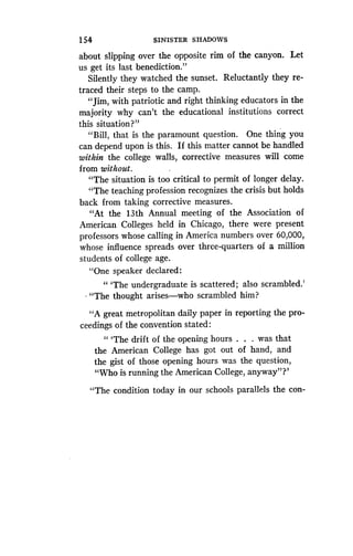154
	
SINISTER SHADOWS
about slipping over the opposite rim of the canyon . Let
us get its last benediction ."
Silently they watched the sunset . Reluctantly they re-
traced their steps to the camp .
"Jim, with patriotic and right thinking educators in the
majority why can't the educational institutions correct
this situation?"
"Bill, that is the paramount question . One thing you
can depend upon is this. If this matter cannot be handled
within the college walls, corrective measures will come
from without .
"The situation is too critical to permit of longer delay .
"The teaching profession recognizes the crisis but holds
back from taking corrective measures.
"At the 13th Annual meeting of the Association of
American Colleges held in Chicago, there were present
professors whose calling in America numbers over 60,000,
whose influence spreads over three-quarters of a million
students of college age.
"One speaker declared :
" `The undergraduate is scattered ; also scrambled.'
"The thought arises-who scrambled him?
"A great metropolitan daily paper in reporting the pro-
ceedings of the convention stated :
" `The drift of the opening hours . . . was that
the American College has got out of hand, and
the gist of those opening hours was the question,
"Who is running the American College, anyway"?'
"The condition today in our schools parallels the con-
 
