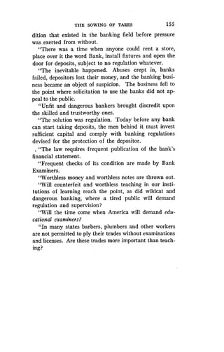 THE SOWING OF TARES
	
155
dition that existed in the banking field before pressure
was exerted from without.
"There was a time when anyone could rent a store,
place over it the word Bank, install fixtures and open the
door for deposits, subject to no regulation whatever .
"The inevitable happened. Abuses crept in, banks
failed, depositors lost their money, and the banking busi-
ness became an object of suspicion. The business fell to
the point where solicitation to use the banks did not ap-
peal to the public.
"Unfit and dangerous bankers brought discredit upon
the skilled and trustworthy ones .
"The solution was regulation . Today before any bank
can start taking deposits, the men behind it must invest
sufficient capital and comply with banking regulations
devised for the protection of the depositor .
, "The law requires frequent publication of the bank's
financial statement .
"Frequent checks of its condition are made by Bank
Examiners.
"Worthless money and worthless notes are thrown out .
"Will counterfeit and worthless teaching in our insti-
tutions of learning reach the point, as did wildcat and
dangerous banking, where a tired public will demand
regulation and supervision?
"Will the time come when America will demand edu-
cational examiners?
"In many states barbers, plumbers and other workers
are not permitted to ply their trades without examinations
and licenses. Are these trades more important than teach-
ing?
 
