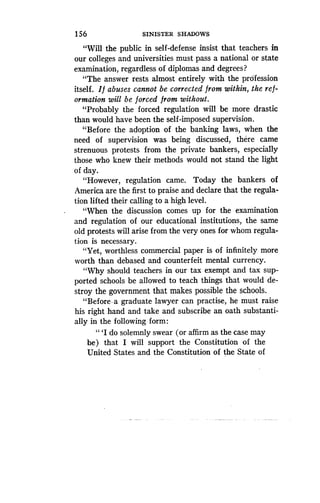 1 56
	
SINISTER SHADOWS
"Will the public in self-defense insist that teachers in
our colleges and universities must pass a national or state
examination, regardless of diplomas and degrees?
"The answer rests almost entirely with the profession
itself. If abuses cannot be corrected from within, the ref-
ormation will be forced from without .
"Probably the forced regulation will be more drastic
than would have been the self-imposed supervision .
"Before the adoption of the banking laws, when the
need of supervision was being discussed, there came
strenuous protests from the private bankers, especially
those who knew their methods would not stand the light
of day.
"However, regulation came . Today the bankers of
America are the first to praise and declare that the regula-
tion lifted their calling to a high level .
"When the discussion comes up for the examination
and regulation of our educational institutions, the same
old protests will arise from the very ones for whom regula-
tion is necessary .
"Yet, worthless commercial paper is of infinitely more
worth than debased and counterfeit mental currency.
"Why should teachers in our tax exempt and tax sup-
ported schools be allowed to teach things that would de-
stroy the government that makes possible the schools .
"Before . a graduate lawyer can practise, he must raise
his right hand and take and subscribe an oath substanti-
ally in the following form :
"'I do solemnly swear (or affirm as the case may
be) that I will support the Constitution of the
United States and the Constitution of the State of
 