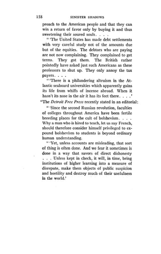 1 58
	
SINISTER SHADOWS
proach to the American people and that they can
win a return of favor only by buying it and thus
sweetening their soured souls . . . .
" `The United States has made debt settlements
with very careful study not of the amounts due
but of the equities . The debtors who are paying
are not now complaining. They complained to get
terms. They got them. The British rather
pointedly have asked just such Americans as these
professors to shut up . They only annoy the tax
payers . . . .
"'There is a philandering altruism in the At-
lantic seaboard universities which apparently gains
its life from whiffs of incense abroad . When it
hasn't its nose in the air it has its feet there . . . .'
"The Detroit Free Press recently stated in an editorial:
" `Since the second Russian revolution, faculties
of colleges throughout America have been fertile
breeding places for the cult of bolshevism . . . .
Why a man who is hired to teach, let us say French,
should therefore consider himself privileged to ex-
pound bolshevism to students is beyond ordinary
human understanding .
" `Yet, unless accounts are misleading, that sort
of thing is often done. And we fear it sometimes is
done in a way that savors of direct dishonesty
. . . Unless kept in check, it will, in time, bring
institutions of higher learning into a measure of
disrepute, make them objects of public suspicion
and hostility and destroy much of their usefulness
in the world.'
 