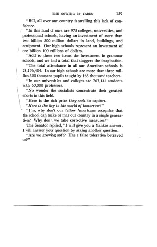 THE SOWING OF TARES
	
1 59
"Bill, all over our country is swelling this lack of con-
fidence.
"In this land of ours are 975 colleges, universities, and
professional schools, having an investment of more than
two billion 300 million dollars in land, buildings, and
equipment. Our high schools represent an investment of
one billion 100 millions of dollars .
"Add to these two items the investment in grammar
schools, and we find a total that staggers the imagination .
"The total attendance in all our American schools is
28,296,484. In our high schools are more than three mil-
lion 300 thousand pupils taught by 163 thousand teachers .
"In our universities and colleges are 767,141 students
with 60,000 professors .
"No wonder the socialists concentrate their greatest
efforts in this field .
"Here is the rich prize they seek to capture .
"Here is the key to the world of tomorrow!"
"Jim, why don't our fellow Americans recognize that
the school can make or mar our country in a single genera-
tion? Why don't we take corrective measures?"
The Senator replied, "I will give you a Yankee answer .
I will answer your question by asking another question .
"Are we growing soft? Has a false toleration betrayed
us?"
 