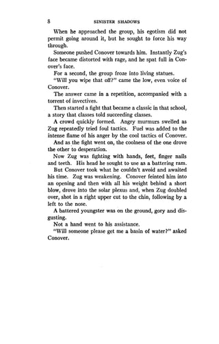8
	
SINISTER SHADOWS
When he approached the group, his egotism did not
permit going around it, but he sought to force his way
through.
Someone pushed Conover towards him . Instantly Zug's
face became distorted with rage, and he spat full in Con-
over's face.
For a second, the group froze into living statues .
"Will you wipe that off?" came the low, even voice of
Conover.
The answer came in a repetition, accompanied with a
torrent of invectives.
Then started a fight that became a classic in that school,
a story that classes told succeeding classes .
A crowd quickly formed . Angry murmurs swelled as
Zug repeatedly tried foul tactics . Fuel was added to the
intense flame of his anger by the cool tactics of Conover.
And as the fight went on, the coolness of the one drove
the other to desperation .
Now Zug was fighting with hands, feet, finger nails
and teeth. His head he sought to use as a battering ram .
But Conover took what he couldn't avoid and awaited
his time. Zug was weakening . Conover feinted him into
an opening and then with all his weight behind a short
blow, drove into the solar plexus and, when Zug doubled
over, shot in a right upper cut to the chin, following by a
left to the nose.
A battered youngster was on the ground, gory and dis-
gusting.
Not a hand went to his assistance .
"Will someone please get me a basin of water?" asked
Conover.
 