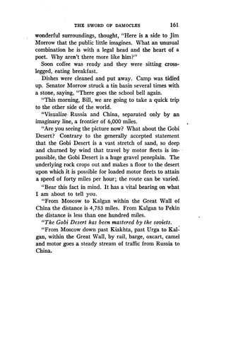THE SWORD OF DAMOCLES
	
1 6 1
wonderful surroundings, thought, "Here is a side to Jim
Morrow that the public little imagines . What an unusual
combination he is with a legal head and the heart of a
poet. Why aren't there more like him?"
Soon coffee was ready and they were sitting cross-
legged, eating breakfast .
Dishes were cleaned and put away. Camp was tidied
up. Senator Morrow struck a tin basin several times with
a stone, saying, "There goes the school bell again .
"This morning, Bill, we are going to take a quick trip
to the other side of the world.
"Visualize Russia and China, separated only by an
imaginary line, a frontier of 6,000 miles .
"Are you seeing the picture now? What about the Gobi
Desert? Contrary to the generally accepted statement
that the Gobi Desert is a vast stretch of sand, so deep
and churned by wind that travel by motor fleets is im-
possible, the Gobi Desert is a huge gravel peneplain . The
underlying rock crops out and makes a floor to the desert
upon which it is possible for loaded motor fleets to attain
a speed of forty miles per hour ; the route can be varied.
`Bear this fact in mind . It has a vital bearing on what
I am about to tell you.
"From Moscow to Kalgan within the Great Wall of
China the distance is 4,783 miles . From Kalgan to Pekin
the distance is less than one hundred miles .
"The Gobi Desert has been mastered by the soviets .
"From Moscow down past Kiakhta, past Urga to Kal-
gan, within the Great Wall, by rail, barge, oxcart, camel
and motor goes a steady stream of traffic from Russia to
China.
 