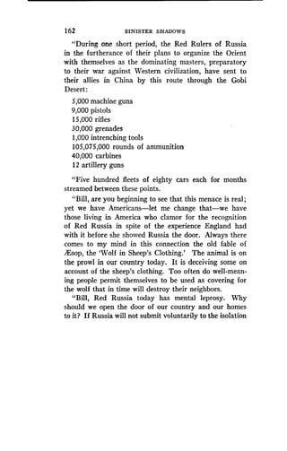 1 62
	
SINISTER SHADOWS
"During one short period, the Red Rulers of Russia
in the furtherance of their plans to organize the Orient
with themselves as the dominating masters, preparatory
to their war against Western civilization, have sent to
their allies in China by this route through the Gobi
Desert:
5,000 machine guns
9,000 pistols
15,000 rifles
30,000 grenades
1,000 intrenching tools
105,075,000 rounds of ammunition
40,000 carbines
12 artillery guns
"Five hundred fleets of eighty cars each for months
streamed between these points .
"Bill, are you beginning to see that this menace is real ;
yet we have Americans-let me change that-we have
those living in America who clamor for the recognition
of Red Russia in spite of the experience England had
with it before she showed Russia the door . Always there
comes to my mind in this connection the old fable of
lEsop, the `Wolf in Sheep's Clothing.' The animal is on
the prowl in our country today. It is deceiving some on
account of the sheep's clothing. Too often do well-mean-
ing people permit themselves to be used as covering for
the wolf that in time will destroy their neighbors.
"Bill, Red Russia today has mental leprosy. Why
should we open the door of our country and our homes
to it? If Russia will not submit voluntarily to the isolation
 