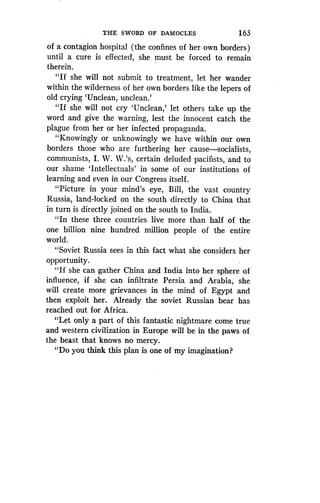 THE SWORD OF DAMOCLES
	
163
of a contagion hospital (the confines of her own borders)
until a cure is effected, she must be forced to remain
therein.
"If she will not submit to treatment, let her wander
within the wilderness of her own borders like the lepers of
old crying `Unclean, unclean .'
"If she will not cry `Unclean,' let others take up the
word and give the warning, lest the innocent catch the
plague from her or her infected propaganda .
"Knowingly or unknowingly we have within our own
borders those who are furthering her cause-socialists,
communists, I. W. W.'s, certain deluded pacifists, and to
our shame `Intellectuals' in some of our institutions of
learning and even in our Congress itself .
"Picture in your mind's eye, Bill, the vast country
Russia, land-locked on the south directly to China that
in turn is directly joined on the south to India.
"In these three countries live more than half of the
one billion nine hundred million people of the entire
world .
"Soviet Russia sees in this fact what she considers her
opportunity.
"If she can gather China and India into her sphere of
influence, if she can infiltrate Persia and Arabia, she
will create more grievances in the mind of Egypt and
then exploit her. Already the soviet Russian bear has
reached out for Africa.
"Let only a part of this fantastic nightmare come true
and western civilization in Europe will be in the paws of
the beast that knows no mercy .
"Do you think this plan is one of my imagination?
 