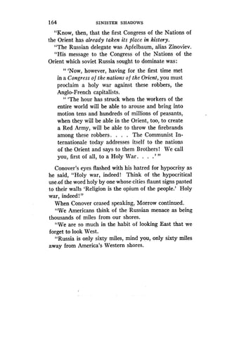 1 64
	
SINISTER SHADOWS
"Know, then, that the first Congress of the Nations of
the Orient has already taken its place in history .
"The Russian delegate was Apfelbaum, alias Zinoviev .
"His message to the Congress of the Nations of the
Orient which soviet Russia sought to dominate was :
"'Now, however, having for the first time met
in a Congress o f the nations o f the Orient, you must
proclaim a holy war against these robbers, the
Anglo-French capitalists .
" `The hour has struck when the workers of the
entire world will be able to arouse and bring into
motion tens and hundreds of millions of peasants,
when they will be able in the Orient, too, to create
a Red Army, will be able to throw the firebrands
among these robbers . . . . The Communist In-
ternationale today addresses itself to the nations
of the Orient and says to them Brothers! We call
you, first of all, to a Holy War . . . .' "
Conover's eyes flashed with his hatred for hypocrisy as
he said, "Holy war, indeed! Think of the hypocritical
use .of the word holy by one whose cities flaunt signs pasted
to their walls `Religion is the opium of the people .' Holy
war, indeed ! "
When Conover ceased speaking, Morrow continued .
"We Americans think of the Russian menace as being
thousands of miles from our shores .
"We are so much in the habit of looking East that we
forget to look West .
"Russia is only sixty miles, mind you, only sixty miles
away from America's Western shores .
 