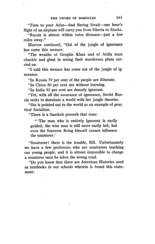 THE SWORD OF DAMOCLES
	
165
"Turn to your Atlas-find Bering Strait-one hour's
flight of an airplane will carry you from Siberia to Alaska .
"Russia is almost within voice distance-just a few
miles away."
Morrow continued, "Out of the jungle of ignorance
has come this menace.
"The wraiths of Genghis Khan and of Attila must
chuckle and gloat in seeing their murderous plans car-
ried on.
"I said this menace has come out of the jungle of ig-
norance.
"In Russia 79 per cent of the people are illiterate.
"In China 80 per cent are without learning .
"In India 93 per cent are densely ignorant.
"Yet, with all the assurance of ignorance, Soviet Rus-
sia seeks to dominate a world with her jungle theories .
"She is pointed out to the world as an example of prac-
tical Socialism.
"There is a Sanskrit proverb that runs
"'The man who is entirely ignorant is easily
guided; the wise man is still more easily led ; but
even the Supreme Being himself cannot influence
the smatterer.'
"Smatterer! there is the trouble, Bill . Unfortunately
we have a few professors who are smatterers teaching
our young people, and it is almost impossible to change
a smatterer once he takes the wrong road .
"Do you know that there are American Histories used
as textbooks in our schools wherein is found this state-
ment:
 