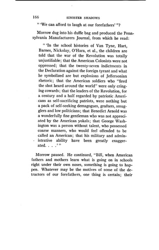 166 SINISTER SHADOWS
" `We can afford to laugh at our forefathers' "?
Morrow dug into his duffle bag and produced the Penn-
sylvania Manufacturers journal, from which he read :
" `In the school histories of Van Tyne, Hart,
Barnes, Nickolay, O'Hara, et al ., the children are
told that the war of the Revolution was totally
unjustifiable ; that the American Colonists were not
oppressed ; that the twenty-seven indictments in
the Declaration against the foreign tyrant and what
he symbolized are but explosions of Jeffersonian
rhetoric ; that the American soldiers who "fired
the shot heard around the world" were only cring-
ing cowards ; that the leaders of the Revolution, for
a century and a half regarded by patriotic Ameri-
cans as self-sacrificing patriots, were nothing but
a pack of self-seeking demagogues, grafters, smug-
glers and low politicians ; that Benedict Arnold was
a wonderfully fine gentleman who was not appreci-
ated by the American yokels ; that George Wash-
ington was a person Without talent, who possessed
coarse manners, who would feel offended to be
called an American ; that his military and admin-
istrative ability have been greatly exagger-
ated. . . .' "
Morrow paused . He continued, "Bill, when American
fathers and mothers learn what is going on in schools
right under their own noses, something is going to hap-
pen. Whatever may be the motives of some of the de-
tractors of our forefathers, one thing is certain ; their
 