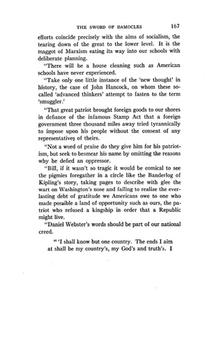 THE SWORD OF DAMOCLES
	
167
efforts coincide precisely with the aims of socialism, the
tearing down of the great to the lower level . It is the
maggot of Marxism eating its way into our schools with
deliberate planning .
"There will be a house cleaning such as American
schools have never experienced .
"Take only one little instance of the `new thought' in
history, the case of John Hancock, on whom these so-
called `advanced thinkers' attempt to fasten to the term
`smuggler.'
"That great patriot brought foreign goods to our shores
in defiance of the infamous Stamp Act that a foreign
government three thousand miles away tried tyrannically
to impose upon his people without the consent of any
representatives of theirs .
"Not a word of praise do they give him for his patriot-
ism, but seek to besmear his name by omitting the reasons
why he defied an oppressor .
"Bill, if it wasn't so tragic it would be comical to see
the pigmies foregather in a circle like the Banderlog of
Kipling's story, taking pages to describe with glee the
wart on Washington's nose and failing to realize the ever-
lasting debt of gratitude we Americans owe to one who
made possible a land of opportunity such as ours, the pa-
triot who refused a kingship in order that a Republic
might live.
"Daniel Webster's words should be part of our national
creed.
"'I shall know but one country. The ends I aim
at shall be my country's, my God's and truth's . I
 