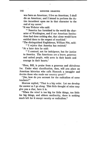 169
	
SINISTER SHADOWS
was born an American ; I live an American ; I shall
die an American ; and I intend to perform the du-
ties incumbent upon me in that character to the
end of. my career.'
"It was Webster who said:
"'America has furnished to the world the char-
acter of Washington, and if our American Institu-
tions had done nothing else, that alone would have
entitled them to the respect of mankind.'
"The distinguished Englishman, William Pitt, said :
"'I rejoice that America has resisted.'
"At a later date he said:
" `I contend, not for indulgence, but for justice
to America. The Americans are a brave, generous
and united people, with arms in their hands and
courage in their hearts .'
"Here, Bill, is praise from a generous and chivalrous
foe. Under what classification, then, will you place an
American historian who calls Hancock a smuggler and
decries those who made our country great?"
"Jim, how do you account for the radicalism of some
teachers?"
Morrow replied, "That is a big order . Let me develop
the answer as I go along . This little thought of mine may
give you a clue ; here it is.
"When the mind is too big for little things, too little
for big things, and abhors mediocrity, there is nothing
much left for it except vacuity or radicalism ."
 