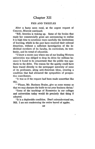 Chapter XII
FIGS AND THISTLES
After a hasty noon meal, at the urgent request of
Conover, Morrow continued .
"Bill, America is waking up . Some of the brains that
made her commercially great are commencing to realize
it is high time to scrutinize more carefully the institutions
of learning, which in the past have received their colossal
donations, without a sufficient investigation of the in-
dividual members of its faculty, its curriculum, its text-
books, and its trend of education .
"I know a recent case where one of our leading Western
universities was obliged to drop its drive for millions be-
cause it found to its amazement that the public was apa-
thetic to the drive. The reason for the apathy could have
been traced directly to the newspaper notoriety of some
of its professors, along anti-American ideas, creating a
condition that had alienated the sympathies of prospec-
tive contributors .
"It was as if the request had been made somewhat like
this.
"'Please, Mr. Business Brains, give us some money so
that we may sharpen the knife to cut your business throat .'
"Some of the teachings of Economics in our colleges
and universities today would do precisely that thing if
adopted.
"It is a deplorable condition . Don't misunderstand me,
Bill. I am not condemning the entire barrel of apples.
169
 