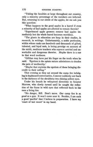 170
	
SINISTER SHADOWS
"Taking the faculties at large throughout our country,
only a minority percentage of the members are infected.
But, returning to our simile of the apples, let me ask you
this question :
"What happens to the good apples in a barrel if even
a minority of bad apples are allowed to remain therein?
"Experienced apple growers remove bad apples im-
mediately lest the whole barrel becomes worthless .
"The giants in education are busy in their studies, in
research, in writings. Unfortunately, a noble profession,
within whose ranks are hundreds and thousands of gifted,
talented, and loyal men, is losing prestige on account of
the misfit, mediocre teachers who espouse untried and un-
workable and dangerous theories . Maybe there is a cue
in that word mediocre.
"Gillilan may have put his finger on the truth when he
said : `Egotism is the opiate nature administers to deaden
the pain of mediocrity .'
"Maybe that explains the egotism of those bringing dis-
credit to their calling ."
That evening as they sat around the camp fire indulg-
ing in haphazard conversation, Conover suddenly saw back
in the darkness of the shrubbery two shining yellow eyes.
Under his breath he whispered directions to Senator
Morrow, who slowly turned until he caught the reflec-
tion of the flame in wild eyes that reflected back to the
men a living fire.
"No danger, Bill. Don't move . Our camp fire is as
good as a gun . It won't come near it . Besides, I am such
a good `pacifist' that I believe in preparation . I have my
`court of last resort' in my hand.
 