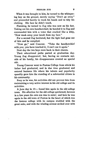 PEDDLER ZUG
	
9
When it was brought to him, he turned to the whimper-
ing boy on the ground, merely saying "Don't go away"
and proceeded hastily to wash his hands and to tidy his
clothing. His face he didn't touch.
Finishing, he turned to Zug who was now on his feet .
Taking out his own handkerchief, he handed it to Zug and
commanded him with a voice that cracked like a whip,
"Now wash away your insult from my face ."
For a second Zug hesitated, but the fight had gone out
of him and he complied.
"Now go," said Conover . "Take the handkerchief
with you; you have touched it ; I can't use it again ."
Next day the two boys were back in their classes.
Their educational paths parted at graduation day .
Young Zug disappeared ; but, having no contacts out-
side of his family, his disappearance created no special
stir.
Young Conover went to Paxton College from which his
father had graduated, and in due time graduated and
entered business life where his talents and popularity
speedily gave him the standing of a substantial citizen in
his community.
Busy as he was, his activities did not prevent him from
maintaining a very active interest in his old college and its
activities.
A June day in 19- found him again in the old college
town. His affection for the old college quickened, because
in a few years his own son was to enter ; and here he was
again in the old town of Paxton in the heart of which was
the famous college with its campus studded with the
great oaks, and with the winding avenue arched over with
 