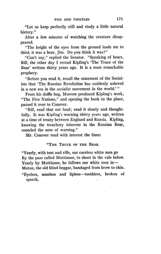 FIGS AND THISTLES
	
171
"Let us keep perfectly still and study a little natural
history."
After a few minutes of watching the creature disap-
peared.
"The height of the eyes from the ground leads me to
think it was a bear, Jim . Do you think it was?"
"Can't say," replied the Senator. "Speaking of bears,
Bill, the other day I reread Kipling's `The Truce of the
Bear' written thirty years ago . It is a most remarkable
prophecy.
"Before you read it, recall the statement of the Social-
ists that `The Russian Revolution has suddenly ushered
in a new era in the socialist movement in the world.'"
From his duffle bag, Morrow produced Kipling's work,
"The Five Nations," and opening the book to the place,
passed it over to Conover.
"Bill, read that out loud ; read it slowly and thought-
fully. It was Kipling's warning thirty years ago, written
at a time of treaty between England and Russia . Kipling,
knowing the treachery inherent in the Russian Bear,
sounded the note of warning."
Mr. Conover read with interest the lines :
"THE TRUCE OF THE BEAR.
"Yearly, with tent and rifle, our careless white men go
By the pass called Muttianee, to shoot in the vale below .
Yearly by Muttianee, he follows our white men in-
Matun, the old blind beggar, bandaged from brow to chin .
"Eyeless, noseless and lipless-toothless, broken of
speech,
 