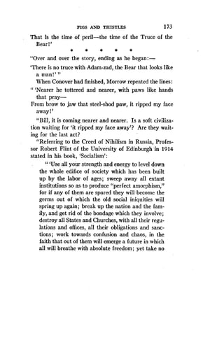 FIGS AND THISTLES
	
1 73
That is the time of peril-the time of the Truce of the
Bear 1'
*
	
*
	
*
	
*
	
*
"Over and over the story, ending as he began:-
'There is no truce with Adam-zad, the Bear that looks like
a man!' "
When Conover had finished, Morrow repeated the lines
" `Nearer he tottered and nearer, with paws like hands
that pray-
From brow to jaw that steel-shod paw, it ripped my face
away 1'
"Bill, it is coming nearer and nearer . Is a soft civiliza-
tion waiting for `it ripped my face away'? Are they wait-
ing for the last act?
"Referring to the Creed of Nihilism in Russia, Profes-
sor Robert Flint of the University of Edinburgh 'in 1914
stated in his book, `Socialism' :
"'Use all your strength and energy to level down
the whole edifice of society which has been built
up by the labor of ages ; sweep away all extant
institutions so as to produce "perfect amorphism,"
for if any of them are spared they will become the
germs out of which the old social iniquities will
spring up again ; break up the nation and the fam-
ily, and get rid of the bondage which they involve ;
destroy all States and Churches, with all their regu-
lations and offices, all their obligations and sanc-
tions ; work towards confusion and chaos, in the
faith that out of them will emerge a future in which
all will breathe with absolute freedom ; yet take no
 