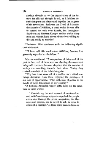 1 74
	
SINISTER SHADOWS
anxious thought as to the organization of the fu-
ture, for all such thought is evil, as it hinders de-
struction pure and simple and impedes the progress
of the revolution. Such was the Creed of Bakunin,
the apostle of Nihilism, a creed which he was able
to spread not only over Russia, but throughout
Southern and Western Europe, and for which many
men and women have shown themselves willing to
die and ready to murder .'
"Professor Flint continues with the following signifi-
cant statement :
"'I have said this much about Nihilism, because it is
generally regarded as Socialism."'
Morrow continued: "A comparison of this creed of the
past to the creed of those who are abetting the movement
today will convince the most skeptical that the enemies of
society are marching towards their aims . Today they
control one-sixth of the habitable globe.
"Why has there come all of a sudden such attacks on
things American from those enjoying the privileges of
our land of opportunity? What is the real objective in the
minds of these denouncers of our country?
"A brilliant American writer aptly sums up the situa-
tion in these words :
"'Considering the vast amount of un-American
and anti-American propaganda supplied the people
every day through the press, magazines, the the-
atres and movies, one is forced to ask, in order to
establish a premise, "Is there some agency, force or
 
