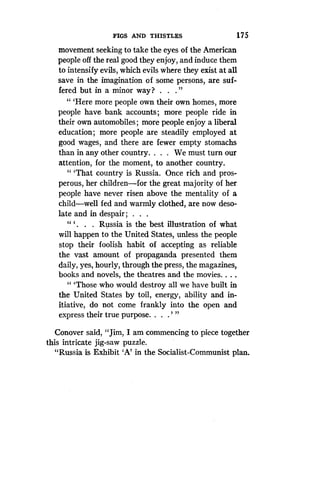 FIGS AND THISTLES
	
175
movement seeking to take the eyes of the American
people off the real good they enjoy, and induce them
to intensify evils, which evils where they exist at all
save in the imagination of some persons, are suf-
fered but in a minor way? . . . "
"'Here more people own their own homes, more
people have bank accounts ; more people ride in
their own automobiles ; more people enjoy a liberal
education ; more people are steadily employed at
good wages, and there are fewer empty stomachs
than in any other country. . . . We must turn our
attention, for the moment, to another country .
" `That country is Russia. Once rich and pros-
perous, her children-for the great majority of her
people have never risen above the mentality of a
child-well fed and warmly clothed, are now deso-
late and in despair ; . . .
" ` . . . Russia is the best illustration of what
will happen to the United States, unless the people
stop their foolish habit of accepting as reliable
the vast amount of propaganda presented them
daily, yes, hourly, through the press, the magazines,
books and novels, the theatres and the movies . . . .
"'Those who would destroy all we have built in
the United States by toil, energy, ability and in-
itiative, do not come frankly into the open and
express their true purpose. . . .' "
Conover said, "Jim, I am commencing to piece together
this intricate jig-saw puzzle .
"Russia is Exhibit `A' in the Socialist-Communist plan.
 