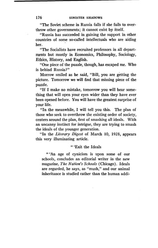 1 76
	
SINISTER SHADOWS
"The Soviet scheme in Russia falls if she fails to over-
throw other governments ; it cannot exist by itself .
"Russia has succeeded in gaining the support in other
countries of some so-called intellectuals who are aiding
her.
"The Socialists have recruited professors in all depart-
ments but mostly in Economics, Philosophy, 'Sociology,
Ethics, History, and English .
"One piece of the puzzle, though, has escaped me. Who
is behind Russia?"
Morrow smiled as he said, "Bill, you are getting the
picture. Tomorrow we will find that missing piece of the
puzzle.
"If I make no mistake, tomorrow you will hear some-
thing that will open your eyes wider than they have ever
been opened before . You will have the greatest surprise of
your life.
"In the meanwhile, I will tell you this . The plan of
those who seek to overthrow the existing order of society,
centers around the plan, first of smashing all ideals . With
an uncanny instinct for intrigue, they are trying to smash
the ideals of the younger generation .
"In the Literary Digest of March 10, 1928, appears
this very illuminating article.
" `Exit the Ideals
" `An age of cynicism is upon some of our
schools, concludes an editorial writer in the new
magazine, The Nation's Schools (Chicago) . Ideals
are regarded, he says, as "mush," and our animal
inheritance is studied rather than the human addi-
 