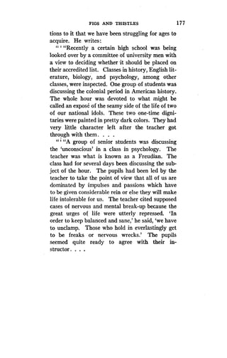 FIGS AND THISTLES
	
1 7 7
tions to it that we have been struggling for ages to
acquire. He writes:.
" ` "Recently a certain high school was being
looked over by a committee of university men with
a view to deciding whether ,it should be placed on
their accredited list. Classes in history, English lit-
erature, biology, and psychology, among other
classes, were inspected. One group of students was
discussing the colonial period in American history.
The whole hour was devoted to what might be
called an expose of the seamy side of the life of two
of our national idols. These two one-time digni-
taries were painted in pretty dark colors . They had
very little character left after the teacher got
through with them . . . .
"A group of senior students was discussing
the `unconscious' in a class in psychology . The
teacher was what is known as a Freudian . The
class had for several days been discussing the sub-
ject of the hour. The pupils had been led by the
teacher to take the point of view that all of us are
dominated by impulses and passions which have
to be given considerable rein or else they will make
life intolerable for us . The teacher cited supposed
cases of nervous and mental break-up because the
great urges of life were utterly repressed. `In
order to keep balanced and sane,' he said, `we have
to unclamp. Those who hold in everlastingly get
to be freaks or nervous wrecks.' The pupils
seemed quite ready to agree with their in-
structor . . . .
 