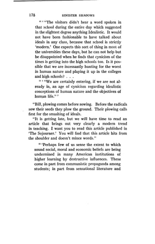 1 78
	
SINISTER SHADOWS
" ` "The visitors didn't hear a word spoken in
that school during the entire day which suggested
in the slightest degree anything Idealistic. It would
not have been fashionable to have talked about
ideals in any class, because that school is strictly
`modern.' One expects this sort of thing in most of
the universities these days, but he can not help but
be disappointed when he finds that cynicism of the
times is getting into the high schools too . Is it pos-
sible that we are incessantly hunting for the worst
in human nature and playing it up in the colleges
and high schools? . . .
" ` "We are certainly entering, if we are not al-
ready in, an age of cynicism regarding idealistic
conceptions of human nature and the objectives of
human life."'
"Bill, plowing comes before sowing . Before the radicals
sow their seeds they plow the ground. Their plowing calls
first for the smashing of ideals .
"It is getting late, but we will have time to read an
article that brings out very clearly a modern trend
in teaching. I want you to read this article published in
`The Sojourner.' You will find that this article hits from
the shoulder and doesn't mince words ."
" `Perhaps few of us sense the extent to which
sound social, moral and economic beliefs are being
undermined in many American institutions of
higher learning by destructive influences . These
come in part from communistic propaganda among
students ; in part from sensational literature and
 