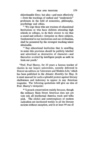 FIGS AND THISTLES
	
179
objectionable films ; but also-and most effectively
-from the teachings of radical and "modernistic"
professors in the field of economics, philosophy,
psychology and ethics.
" `We urge those who are trustees of educational
institutions or who have children attending high
schools or colleges, to do their utmost to see that
a sound and orthodox viewpoint on these subjects,
fundamental to our institutions and our civilization,
shall be presented by the strongest teaching talent
obtainable.
"'Any educational institution that is unwilling
to make this provision should be publicly labelled
and advertised, as destructive of character-and
thereafter avoided by intelligent people as unfit to
train our youth.'
"Prof. Paul Shorey, for 30 years a famous teacher of
classics in our largest universities, recently delivered in
Denver an address on `Literature and Modern Life,' which
has been published in the Atlantic Monthly for May. It
is most unusual for such a splendid protest against literary
shallowness and indecency to appear in any American
magazine. The following quotations will give an idea of
Prof. Shorey's viewpoint:
"'I preach conservatism mainly because, though
the ordinary Main Street American does not yet
vote red, all intellectual America reads and talks
pink. The cliches and commonplaces of modern
radicalism are inculcated weekly in all the literary
reviews without exception, and in at least 99 out of
 