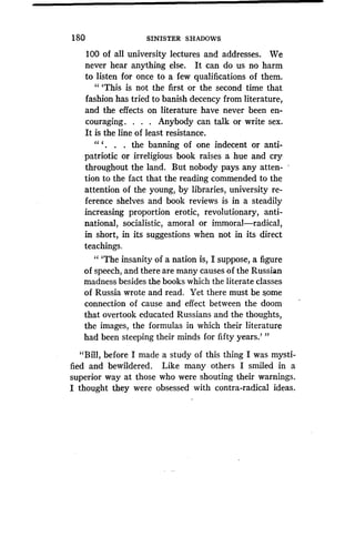 180
	
SINISTER SHADOWS
100 of all university lectures and addresses. We
never hear anything else . It can do us no harm
to listen for once to a few qualifications of them .
" `This is not the first or the second time that
fashion has tried to banish decency from literature,
and the effects on literature have never been en-
couraging. . . . Anybody can talk or write sex.
It is the line of least resistance .
" ` . the banning of one indecent or anti-
patriotic or irreligious book raises a hue and cry
throughout the land. But nobody pays any atten-
tion to the fact that the reading commended to the
attention of the young, by libraries, university re-
ference shelves and book reviews is in a steadily
increasing proportion erotic, revolutionary, anti-
national, socialistic, amoral or immoral-radical,
in short, in its suggestions when not in its direct
teachings.
" `The insanity of a nation is, I suppose, a figure
of speech, and there are many causes of the Russian
madness besides the books which the literate classes
of Russia wrote and read . Yet there must be some
connection of cause and effect between the doom
that overtook educated Russians and the thoughts,
the images, the formulas in which their literature
had been steeping their minds for fifty years .' "
"Bill, before I made a study of this thing I was mysti-
fied and bewildered . Like many others I smiled in a
superior way at those who were shouting their warnings.
I thought they were obsessed with contra-radical ideas.
 