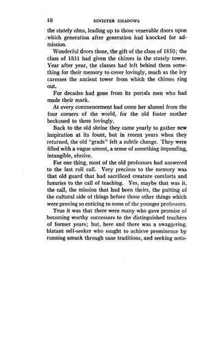 10
	
SINISTER SHADOWS
the stately elms, leading up to those venerable doors upon
which generation after generation had knocked for ad-
mission.
Wonderful doors those, the gift of the class of 1850 ; the
class of 1831 had given the chimes in the stately tower .
Year after year, the classes had left behind them some-
thing for their memory to cover lovingly, much as the ivy
caresses the ancient tower from which the chimes ring
out.
For decades had gone from its portals men who had
made their mark.
At every commencement had come her alumni from the
four corners of the world, for the old foster mother
beckoned to them lovingly.
Back to the old shrine they came yearly to gather new
inspiration at its fount, but in recent years when they
returned, the old "grads" felt a subtle change . They were
filled with a vague unrest, a sense of something impending,
intangible, elusive .
For one thing, most of the old professors had answered
to the last roll call. Very precious to the memory was
that old guard that had sacrificed creature comforts and
luxuries to the call of teaching . Yes, maybe that was it,
the call, the mission that had been theirs, the putting of
the cultural side of things before those other things which
were proving so enticing to some of the younger professors .
True it was that there were many who gave promise of
becoming worthy successors to the distinguished teachers
of former years; but, here and there was a swaggering,
blatant. self-seeker who sought to achieve prominence by
running amuck through sane traditions, and seeking noto-
 