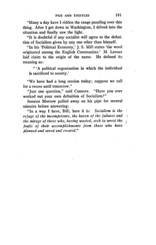 FIGS AND THISTLES
	
18 1
"Many a day have I ridden the range puzzling over this
thing. After I got down to Washington, I delved into the
situation and finally saw the light.
"It is doubtful if any socialist will agree to the defini-
tion of Socialism given by any one other than himself .
"In his `Political Economy,' J . S. Mill states `the word
originated among the English Communists .' M. Leroux
laid claim to the origin of the name . He defined its
meaning as :
"'A political organization in which the individual
is sacrificed to society .'
"We have had a long session today ; suppose we call
for a recess until tomorrow ."
"Just one question," said Conover . "Have you ever
worked out your own definition of Socialism?"
Senator Morrow pulled away on his pipe for several
minutes before answering :
"In a way I have, Bill ; here it is : Socialism is the
refuge o f the incompetents, the haven o f the failures and
the mirage of those who, having wasted, seek to wrest the
fruits of their accomplishments from those who have
planned and saved and created ."
 