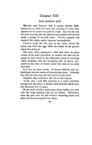 Chapter XIII
THE HIDDEN KEY
Morrow and Conover had a unique shower bath
Anchored to a limb of a tree was a bucket of water that
tipped over in answer to a pull of a rope . Up with the sun
the next morning, the two danced and jumped and yowled
under a deluge of ice-cold water . Towels snapped and
cracked like whips under vigorous manipulation .
Conover made the fire, put on the coffee, sliced the
bacon and fried the eggs while the battle of the gastric
juices was going on .
One may write panegyrics, odes and epics to great
events, to my lady's eye-brow, to sunsets, but who can do
justice in mere words to the delectable aroma of steaming
coffee mingling with the intriguing odor of bacon, pre-
pared on the altar of nature under the trees of an early
morning?
It is not for mere words. It dances blithely and un-
blushingly into the realms of intoxicating music . Grinning
like kids the two men did full justice to the meal.
Together they walked to the rim of the canyon .
"Look, Jim," said Bill, pointing to a rocky platform
jutting over the abyss, a slender shelf beneath which were
two thousand feet of space .
On the shelf astride a pinto pony minus saddle and with
only the single guiding rope sat an Indian. Motionless
were the pair save for the former's fluttering mane and
tail as the breezes rippled over them .
182
 