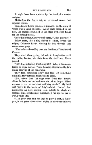 THE HIDDEN KEY
	
183
It might have been a statue by the hand of a master
sculptor.
Motionless the Brave sat, as he stared across that
sublime chasm.
Immediately below him rose a pinnacle, on the apex of
which was a thing of sticks. As an eagle scooped to the
nest, the eaglets scrambled to the edges with open beaks
for the coming morsel.
Under his breath, Conover whispered, "What a picture!"
Below them, like a tiny ribbon of silver, flowed the
mighty Colorado River, winding its way through that
tremendous gorge.
"The animate brooding over the inanimate," murmured
Conover.
They stood there giving full rein to imagination until
the Indian backed his pinto from the shelf and disap-
peared.
"Life, life, pulsating, throbbing life! What a boon con-
ferred on puny mortals ! " said Senator Morrow as the two
drank their fill of the panorama .
They took something away and they left something
behind as they retraced their steps to camp .
"Jim, where does the urge come from that always
abides in the breasts of real men, the call to duty? When
we were on the rim my heart said `stay awhile .' My head
said `listen to the tocsin of duty'-duty? Doesn't that
presuppose an urge coming from outside to which we
mortals must synchronize ourselves, if we are to live a
worth while life?
"It is your urge and my urge to play a part, a minor
part, in the great adventure of trying to leave our children
 