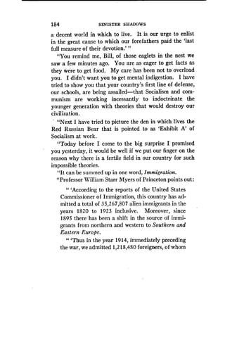 184
	
SINISTER SHADOWS
a decent world in which to live. It is our urge to enlist
in the great cause to which our forefathers paid the `last
full measure of their devotion .' "
"You remind me, Bill, of those eaglets in the nest we
saw a few minutes ago . You are as eager to get facts as
they were to get food . My care has been not to overload
you. I didn't want you to get mental indigestion . I have
tried to show you that your country's first line of defense,
our . schools, are being assailed-that Socialism and com-
munism are working incessantly to indoctrinate the
younger generation with theories that would destroy our
civilization .
.
"Next I have tried to picture the den in which lives the
Red Russian Bear that is pointed to as `Exhibit A' of
Socialism at work .
"Today before I come to the big surprise I promised
you yesterday, it would be well if we put our finger on the
reason why there is a fertile field in our country for such
impossible theories.
"It can be summed up in one word, Immigration .
"Professor William Starr Myers of Princeton points out :
" `According to the reports of the United States
Commissioner of Immigration, this country has ad-
mitted a total of 35,267,807 alien immigrants in the
years 1820 to 1923 inclusive . Moreover, since
1895 there has been a shift in the source of immi-
grants from northern and western to Southern and
Eastern Europe.
"'Thus in the year 1914, immediately preceding
the war, we admitted 1,218,480 foreigners, of whom
 