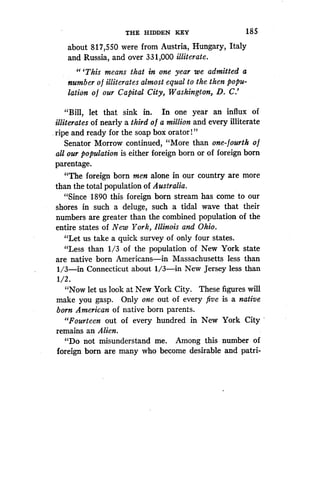 THE HIDDEN KEY
	
185
about 817,550 were from Austria, Hungary, Italy
and Russia, and over 331,000 illiterate.
"'This means that in one year we admitted a
number of illiterates almost equal to the then popu-
lation of our Capital City, Washington, D . C.'
"Bill, let that sink in. In one year an influx of
illiterates of nearly a third o f a million and every illiterate
ripe and ready for the soap box orator ! "
Senator Morrow continued, "More than one-fourth o f
all our population is either foreign born or of foreign born
parentage.
"The foreign born men alone in our country are more
than the total population of Australia.
"Since 1890 this foreign born stream has come to our
shores in such a deluge, such a tidal wave that their
numbers are greater than the combined population of the
entire states of New York, Illinois and Ohio .
"Let us take a quick survey of only four states .
"Less than 1/3 of the population of New York state
are native born Americans-in Massachusetts less than
1/3-in Connecticut about 1/3-in New Jersey less than
1/2 .
"Now let us look at New York City . These figures will
make you gasp. Only one out of every five is a native
born American of native born parents .
"Fourteen out of every hundred in New York City
remains an Alien.
"Do not misunderstand me . Among this number of
foreign born are many who become desirable and patri-
 