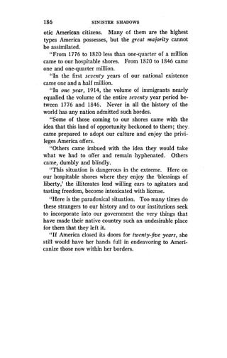 186
	
SINISTER SHADOWS
otic American citizens. Many of them are the highest
types America possesses, but the great majority cannot
be assimilated.
"From 1776 to 1820 less than one-quarter of a million
came to our hospitable shores . From 1820 to 1846 came
one and one-quarter million.
"In the first seventy years of our national existence
came one and a half million .
"In one year, 1914, the volume of immigrants nearly
equalled the volume of the entire seventy year period be-
tween 1776 and 1846. Never in all the history of the
world has any nation admitted such hordes .
"Some of those coming to our shores came with the
idea that this land of opportunity beckoned to them ; they.
came ; prepared to adopt our culture and enjoy the privi-
leges America offers .
"Others came imbued with the idea they would take
what we had to offer and remain hyphenated . Others
came, dumbly and blindly.
"This situation is dangerous in the extreme. Here on
our hospitable shores where they enjoy the `blessings of
liberty,' the illiterates lend willing ears to agitators and
tasting freedom, become intoxicated with license .
"Here is the paradoxical situation . Too many times do
these strangers to our history and to our institutions seek
to incorporate into our government the very things that
have made their native country such an undesirable place
for them that they left it.
"If America closed its doors for twenty-five years, she
still would have her hands full in endeavoring to Ameri-
canize those now within her borders.
 