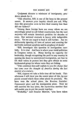 THE HIDDEN KEY
	
1 8 7
"Judgment dictates a minimum of immigrants; pru-
dence pleads for it.
"This situation, Bill, is one of the keys to the present
unrest. It answers your inquiry should you ask `Why
does this generation seem to love their country less than
did our fathers?'
"Among these foreign born are many whom we are
exceedingly proud to call fellow countrymen, but the vast,
majority will remain America's problem for decades to
come. Our national stomach is heavy with indigestible
meals. Yet we are urged to load it still further . Are we
deliberately ignoring all laws of nature and courting the
inevitable national apoplexy and its prophecy of death?
"Bill, investigate this question of immigration care-
fully. It is vital. And here is where your timid politician
in Congress comes in . Many having no capacity for
leadership, though recognizing the peril to any country in
opening the doors to unrestricted immigration, yet fear to
lift their voices in protest lest they give offense to some
hyphenated group for whose votes they are fishing .
"This condition then will explain to you the change that
has come over the thought o f America during the last
quarter o f a century.
"Bill, suppose we take a little time off for lunch . This
afternoon I will show you the center piece of this jig-saw
puzzle around which these other pieces fit precisely . We
have seen the school piece, the Russian Socialist-
Communist piece and the immigration piece . Next we
will examine the key piece, the mysterious member that
will enable you to put the puzzle together.
"Probably," said Senator Morrow, "you have taken
 