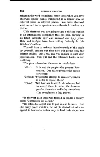188 SINISTER SHADOWS
refuge in the word `coincident' many times when you have
observed similar events transpiring in a similar way at
different times in different places. You have observed
what seemed to be spontaneous outbursts in various ac-
tivities.
"This afternoon you are going to get a sketchy outline
of an international conspiracy that has been brewing in
,its latest intensity over one hundred and fifty years.
Hate and intrigue have been boiling furiously in this
Witches' Cauldron .
"You will have to make an intensive study of this angle
by yourself, because our time here will permit only the
briefest outline. But I will give you enough to start your
investigation. You will find the reference books in our
duffle bag.
"The plan is based on the rules for revolutions.
"First: `It is not the people who prepare Rev-
olution. One has to prepare the people
for revolt.'
"Second: `Systematic attempt to create grievances
in order to exploit them .'
"Third: `Not however to accelerate reforms, but
to arrest them in order the increase
popular discontent and bring themselves
(the conspirators) into power.'
"In the year 1185 there was formed in France a society
called 'Confrererie de la Paix.'
"Its ostensible object was to put an end to wars. But
like many peace societies, the adepts started out with an
appeal to humanitarianism only to lead their dupes into
 
