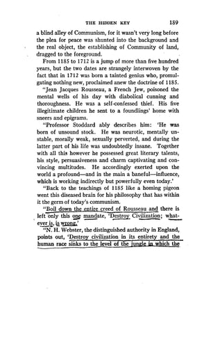 THE HIDDEN KEY
	
189
a blind alley of Communism, for it wasn't very long before
the plea for peace was shunted into the background and
the real object, the establishing of Community of land,
dragged to the foreground .
From 1185 to 1712 is a jump of more than five hundred
years, but the two dates are strangely interwoven by the
fact that in 1712 was born a tainted genius who, promul-
gating nothing new, proclaimed anew the doctrine of 1185 .
"Jean Jacques Rousseau, a French Jew, poisoned the
mental wells of his day with diabolical cunning and
thoroughness. He was a self-confessed thief . His five
illegitimate children he sent to a foundlings' home with
sneers and epigrams .
"Professor Stoddard ably describes him : `He was
born of unsound stock . He was neurotic, mentally un-
stable, morally weak, sexually perverted, and during the
latter part of his life was undoubtedly insane. Together
with all this however he possessed great literary talents,
his. style, persuasiveness and charm captivating and con-
vincing multitudes. He accordingly exerted upon the
world a profound-and in the main a baneful-influence,
which is working indirectly but powerfully even today .'
"Back to the teachings of 1185 like a homing pigeon
went this diseased brain for his philosophy that has within
it the germ of today's communism .
"Boil down the entire creed of Rousseau and there is
left only this one mandate, `Destroy Civilization ; what-
ever is, is w	'
"N. H. Webster, the distinguished authority in England,
points out, 'Destro civilization in its entirety and the
human race sinks to the level of the jungle inwhich the
 