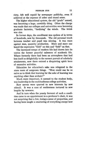 PEDDLER ZUG
	
1 1
riety, felt well repaid by newspaper publicity, even if
achieved at the expense of sober and sound sense .
The higher educational system, the old "grads" sensed,
was becoming a huge, unwieldy thing. Often the charge
was made that our colleges and universities were becoming
graduate factories, "fordizing" the minds . The fetish
was size.
In former days, the enrollment was spoken of in terms
of hundreds, now by thousands . The old personal touch
between teacher and pupil was missing. It was mass
against man, quantity production. More and more one
heard the expression "Sold" on this and "Sold" on that .
The increased tempo of modern life had drawn into its
vortex the former peaceful calmness of academic life.
Where formerly there had been an atmosphere that had
lent itself so delightfully to the earnest pursuit of scholarly
attainments, now there existed a disquieting spirit born
of excessive activities.
Education for education's sake was relegated to the
store room of outgrown things . "How could one be so
naive as to think that learning for the sake of learning was
anything other than archaic?"
Much more important, it seemed to the student body,
was leadership in the multitudinous college activities .
Raw nerves were spurred to new interests by new
stimuli. It was a case of restlessness tortured to new
lengths by newness .
And in turn when the yeasty ferment of such a condi-
tion came to an appointment to a professor's chair, it was
not surprising that a few, losing a sense of proportion, and
having been taught a smattering of everything except how
 