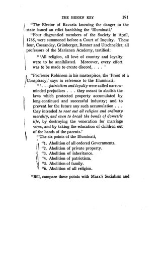 "The Elector of Bavaria knowing the danger to the
state issued an edict banishing the 'Illuminati .'
"Four disgruntled members of the Society in April,
1785, were summoned before a Court of Inquiry . These
four, Cossandey, Griinberger, Renner and Utschneider, all
professors of the Marianen Academy, testified :
`All religion, all love of country and loyalty
were to be annihilated. Moreover, every effort
was to be made to create discord
	
'
J
"Professor Robinson in his masterpiece, the `Proof of a
Conspiracy,' says in reference to the Illuminati :
" ` . . . patriotism and loyalty were called narrow-
minded prejudices . . . they meant to abolish the
laws which protected property accumulated by
long-continued and successful industry ; and to
prevent for the future any such accumulation . . .
they intended to root out all religion and ordinary
morality, and even to break the bonds o f domestic
life, by destroying the veneration for marriage
vows, and by taking the education of children out
of the hands of the parents.'
"The six points of the Illuminati,
"1 . Abolition of all ordered Governments.
"2 . Abolition of private property .
"3 . Abolition of inheritance .
{ "4. Abolition of patriotism.
"5. Abolition of family.
"6. Abolition of all religion .
"Bill, compare these points with Marx's Socialism and
THE HIDDEN KEY
	
19 1
 