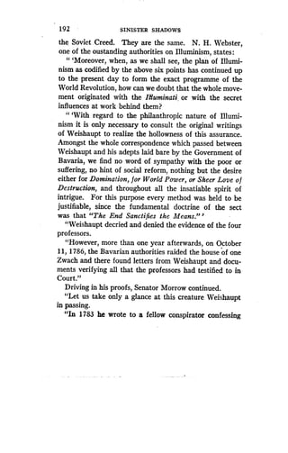192
	
SINISTER SHADOWS
the Soviet . Creed. They are the same. N. H. Webster,
one of the oustanding authorities on Illuminism, states :
"'Moreover, when, as we shall see, the plan of Illumi-
nism as codified by the above six points has continued up
to the present day to form the exact programme of the
World Revolution, how can we doubt that the whole move-
ment originated with the Itluminati, or with the secret
influences at work behind them?
"'With regard to the philanthropic nature of Illumi-
nism it is only necessary to consult the original writings
of Weishaupt to realize the hollowness of this assurance .
Amongst the whole correspondence which passed between
Weishaupt and his adepts laid bare by the Government of
Bavaria, we find no word of sympathy with the poor or
suffering, no hint of social reform, nothing but the desire
either for Domination, for World Power, or Sheer Love o f
Destruction, and throughout all the insatiable spirit of
intrigue. For this purpose every method was held to be
justifiable, since the fundamental doctrine of the sect
was that "The End Sanctifies the Means ."'
"Weishaupt decried and denied the evidence of the four
professors.
"However, more than one year afterwards, on October
11, 1786, the Bavarian authorities raided the house of one
Zwach and there found letters from Weishaupt and docu-
ments verifying all that the professors had testified to in
Court."
Driving in his proofs, Senator Morrow continued .
"Let us take only a glance at this creature Weishaupt
in passing.
"In 1783 he wrote to a fellow conspirator confessing
 