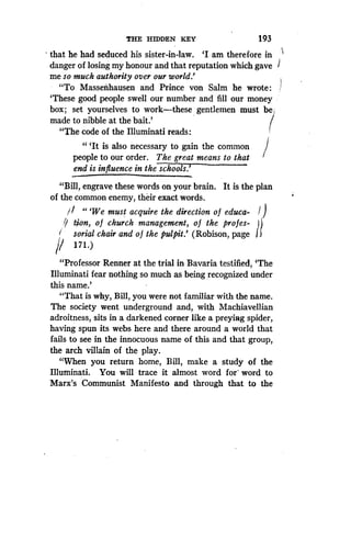 THE HIDDEN KEY
	
193
that he had seduced his sister-in-law. `I am therefore in
danger of losing my honour and that reputation which gave 1
me so much authority over our world .'
"To Massenhausen and Prince von Salm he wrote
`These good people swell our number and fill our money
box ; set yourselves to work-these gentlemen must be ;
made to nibble at the bait.'
"The code of the Illuminati reads :
"'It is also necessary to gain the common
people to our order . The great means to that
end is influence in the schools.'
"Bill, engrave these words on your brain . It is the plan
of the common enemy, their exact words .
`We must acquire the direction of educa-
if Lion, o f church management, o f the profes-
sorial chair and of the pulpit.' (Robison, page
171 .)
"Professor Renner at the trial in Bavaria testified, `The
Illuminati fear nothing so much as being recognized under
this name.'
"That is why, Bill, you were not familiar with the name .
The society went underground and, with Machiavellian
adroitness, sits in a darkened corner like a preying spider,
having spun its webs here and there around a world that
fails to see in the innocuous name of this and that group,
the arch villain of the play .
"When you return home, Bill, make a study of the
Illuminati. You will trace it almost word for' word to
Marx's Communist Manifesto and through that to the
 