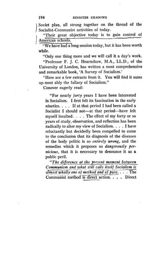 194 SINISTER SHADOWS
Soviet plan, all strung together on the thread of the
Socialist-Communist activities of today .
"Their great objective today is to gain control . of
AmericanscbooTs: -~
"We have had a long session today, but it has been worth
while.
"Only one thing more and we will call it a day's work .
"Professor F. J. C. Hearnshaw, M.A., LL.D., of the
University of London, has written a most comprehensive
and remarkable book, `A Survey of Socialism.'
"Here are a few extracts from it . You will find it sums
up most ably the fallacy of Socialism ."
Conover eagerly read :
"For nearly forty years I have been interested
in Socialism. I first felt its fascination in the early
nineties. . . . If at that period I had been called a
Socialist I should not-at that period-have felt
myself insulted . . . . The effect of my forty or so
years of study, observation, and reflection has been
radically to alter my view of Socialism. . . . I have
reluctantly but decidedly been compelled to come
to the conclusion that its diagnosis of the diseases
of the body politic is so entirely wrong, and the
remedies which it proposes so dangerously per-
nicious, that it is necessary to denounce it as a
public peril.
"The difference at the present moment between
Communism and what still calls itself Socialism is
almost wholly one of methodand of pace. . . . The
Communist method -is direct action. . .
	
Direct
 