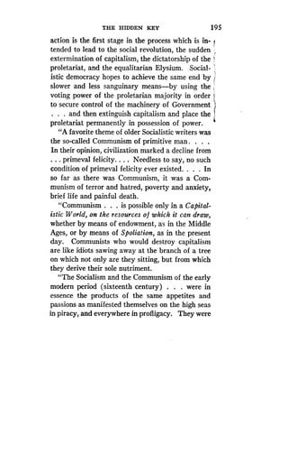 THE HIDDEN KEY
	
195
action is the first stage in the process which is in-
tended to lead to the social revolution, the sudden '
extermination of capitalism, the dictatorship of the I
proletariat, and the equalitarian Elysium . Social-
istic democracy hopes to achieve the same end by j
slower and less sanguinary means-by using the t
voting power of the proletarian majority in order t
to secure control of the machinery of Government
. . . and then extinguish capitalism and place the
proletariat permanently in possession of power.
"A favorite theme of older Socialistic writers was
the so-called Communism of primitive man . . . .
In their opinion, civilization marked a decline from
. . . primeval felicity. . . . Needless to say, no such
condition of primeval felicity ever existed. . . . In
so far as there was Communism, it was a Com-
munism of terror and hatred, poverty and anxiety,
brief life and painful death .
"Communism . . . is possible only in a Capital-
istic World, on the resources of which it can draw,
whether by means of endowment, as in the Middle
Ages, or by means of Spoliation, as in the present
day. Communists who would destroy capitalism
are like idiots sawing away at the branch of a tree
on which not only are they sitting, but from which
they derive their sole nutriment .
"The Socialism and the Communism of the early
modern period (sixteenth century) . . . were in
essence the products of the same appetites and
passions as manifested themselves on the high seas
in piracy, and everywhere in profligacy . They were
 