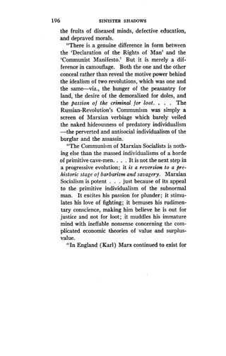 1 96
	
SINISTER SHADOWS
the fruits of diseased minds, defective education,
and depraved morals .
"There is a genuine difference in form between
the `Declaration of the Rights of Man' and the
`Communist Manifesto.' But it is merely a dif-
ference in camouflage . Both the one and the other
conceal rather than reveal the motive power behind
the idealism of two revolutions, which was one and
the same-viz ., the hunger of the peasantry for
land, the desire of the demoralized for doles, and
the passion o f the criminal for loot . . . . The
Russian-Revolution's Communism was simply a
screen of Marxian verbiage which barely veiled
the naked hideousness of predatory individualism
-the perverted and antisocial individualism of the
burglar and the assassin.
"The Communism of Marxian Socialists is noth-
ing else than the massed individualisms of a horde
of primitive cave-men. . . . It is not the next step in
a progressive evolution ; it is a reversion to a pre-
historic stage o f barbarism and savagery. Marxian
Socialism is potent . . . just because of its appeal
to the primitive individualism of the subnormal
man. It excites his passion for plunder ; it stimu-
lates his love of fighting ; it bemuses his rudimen-
tary conscience, making him believe he is out for
justice and not for loot ; it muddles his immature
mind with ineffable nonsense concerning the com-
plicated economic theories of value and surplus-
value.
"In England (Karl) Marx continued to exist for
 