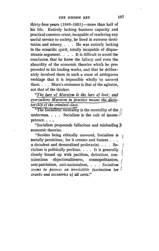 THE HIDDEN KEY
	
197
thirty-four years (1849-1883 )-more than half of
his life. Entirely lacking business capacity and
practical common sense, incapable of rendering any
useful service to society, he lived in extreme desti-
tution and misery . . . . He was entirely lacking
in the scientific spirit, totally incapable of dispas-
sionate argument. . . . It is difficult to avoid the
conclusion that he knew the fallacy and even the
absurdity of the economic theories which he pro-
pounded in his leading works, and that he deliber-
ately involved them in such a maze of ambiguous
verbiage that it is impossible wholly to unravel
them. . . . Marx's eminence is that of the agitator,
not that of the thinker.
"The lure o f Marxism is the lure of loot; and
everywhere Marxism in practice means the dicta-
toship of the criminal class .
"T e'ocialistic mental tiy is the mentality of the
underman. . . . Socialism is the cult of incom-
petence. . . .
"Socialism propounds fallacious and misleading /f
economic theories .
"Besides being ethically unsound, Socialism is
socially pernicious ; for it creates and fosters . . .
a decadent and demoralized proletariat . . . . So- 1
cialism is politically perilous. . . . It is generally
closely bound up with pacifism, defeatism, con-
scientious objectionableness, cosmopolitanism,
anti-patriotism, anti-nationalism, . . . Socialism
seems to possess an irresistible fascination for
cranks and eccentrics o f all sorts ."
 