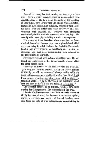 1 98
	
SINISTER SHADOWS
Around the camp fire that evening sat two very serious
men. Even a novice in reading human nature might have
read the story of the two men's thoughts by the smoking
of their pipes, now slowly with the smoke wreathing itself
upward in lazy spirals, now furiously projected with force-
ful puffs. For the better part of an hour very little con-
versation was indulged in . Conover was arranging
methodically in his mind the conversation of the day . His
orderly mind was pigeon-holing the data in sequence .
His amazement had been boundless when Senator Mor-
row had shown him the concrete, master plan behind which
were marching in solid, phalanx the Socialist-Communist
hordes that were seeking to overthrow our existing in-
stitutions and that were concentrating their attacks on
our institutions of learning .
For Conover it had been a day of enlightenment . He had
found the centerpiece of the jig-saw puzzle around which
the other pieces fitted .
Suddenly he turned to the Senator with the question,
"Jim, why do these malcontents fly in the face of human
nature, ignore all the lessons of history, waive aside the
great ac~uevements of ya -civilization that has lifted itself
'from-savag'ery' within the short span of less than ten
t ousand year? .,Why do they seek the overthrow of ali
that has been built by blood and toil and inspiration?"
The Senator smilecj as a rep ie
	
ill, I havebeen
waiting for that question . Let me explain it this way .
"Austin Hopkinson states `Socialism, once the dream of
kindly but foolish men, has become a monstrous tyrant,
spreading abroad envy, greed and hatred, holding man-
kind from the path of true progress, and even striving to
 