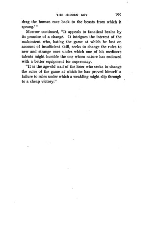 THE HIDDEN KEY
	
1 99
drag the human race back to the beasts from which it
sprang.' "
Morrow continued, "It appeals to fanatical brains by
its promise of a change . It intrigues the interest of the
malcontent who, hating the game at which he lost on
account of insufficient skill, seeks to change the rules to
new and strange ones under, which one ,of his mediocre
talents might humble the one whom nature has endowed
with a better equipment for supremacy .
"It is the age-old wail of the loser who seeks to change
the rules of the game at which he has proved himself a
failure to rules under which a weakling might slip through
to a cheap victory."
 