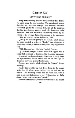 Chapter XIV
LET THERE BE LIGHT
Early next morning the two men saddled their horses
for a ride along the canyon's rim. The vacation of several
days had put the horses on edge . The Senator's roan had
submitted quietly to saddling ; but, for all the apparent
docility, the Senator was too much of a horseman to be
deceived. The roan advertised the coming contest by the
rolling of the eye that flashed its message to the westerner .
"The old boy has turned Bolshevist, Bill ."
Quickly the Senator sprang to the saddle. That instant
the roan started a series of "bucks" that displayed a
versatility and expertness that bespoke a long apprentice-
ship.
"Ride him, cowboy, ride him!" yelled Conover .
Up the roan plunged to come down stiff-legged with a
force that promised to telescope the Senator's backbone .
In mid-air the horse changed directions, coming down
for a purchase to enable him to rear on his hind legs till
it seemed he would go over backwards.
Conover was lost in admiration of the Senator's horse-
manship.
Finally the bewildering fact drove home to the roan's
brain that his efforts were useless, that he had met his
master. His bucking ceased and he stood still, with a
look in his eyes that seemed to say, "I have done my daily
dozen ; let us go about the day's work ."
Morrow sat the saddle, while Conover vaulted his mount
200
 